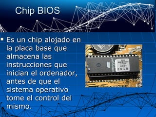 Chip BIOSChip BIOS
 Es un chip alojado enEs un chip alojado en
la placa base quela placa base que
almacena lasalmacena las
instrucciones queinstrucciones que
inician el ordenador,inician el ordenador,
antes de que elantes de que el
sistema operativosistema operativo
tome el control deltome el control del
mismo.mismo.
 