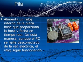PilaPila
 Alimenta un relojAlimenta un reloj
interno de la placainterno de la placa
base que proporcionabase que proporciona
la hora y fecha enla hora y fecha en
tiempo real. De estatiempo real. De esta
manera, aunque el PCmanera, aunque el PC
se halle desconectadose halle desconectado
de la red eléctrica, elde la red eléctrica, el
reloj sigue funcionandoreloj sigue funcionando
 