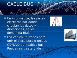 CABLE BUSCABLE BUS
 En informática, las pistasEn informática, las pistas
eléctricas por dondeeléctricas por donde
circulan los datos ycirculan los datos y
direcciones, se lesdirecciones, se les
denomina BUS.denomina BUS.
 Los cables utilizados paraLos cables utilizados para
unir el disco duro o unidadunir el disco duro o unidad
CD/DVDCD/DVD sonson cables bus.cables bus.
Pueden ser: sata y idePueden ser: sata y ide
 