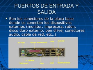 PUERTOS DE ENTRADA YPUERTOS DE ENTRADA Y
SALIDASALIDA
 Son los conectores de la placa baseSon los conectores de la placa base
donde se conectan los dispositivosdonde se conectan los dispositivos
externos (monitor, impresora, ratón,externos (monitor, impresora, ratón,
disco duro externo, pen drive, conectoresdisco duro externo, pen drive, conectores
audio, cable de red, etc..)audio, cable de red, etc..)
 