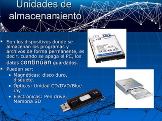 Unidades deUnidades de
almacenamientoalmacenamiento
 Son los dispositivos donde seSon los dispositivos donde se
almacenan los programas yalmacenan los programas y
archivos de forma permanente, esarchivos de forma permanente, es
decir, cuando se apaga el PC, losdecir, cuando se apaga el PC, los
datosdatos continúancontinúan guardados.guardados.
 Pueden ser:Pueden ser:
• Magnéticas: disco duro,Magnéticas: disco duro,
disquete.disquete.
• Ópticas: Unidad CD/DVD/BlueÓpticas: Unidad CD/DVD/Blue
rayray
• Electrónicas: Pen drive,Electrónicas: Pen drive,
Memoria SDMemoria SD
 