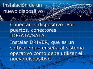 Instalación de unInstalación de un
nuevo dispositivonuevo dispositivo
Conectar el dispositivo: PorConectar el dispositivo: Por
puertos, conectorespuertos, conectores
IDE/ATA/SATA.IDE/ATA/SATA.
Instalar DRIVER, que es unInstalar DRIVER, que es un
software que enseña al sistemasoftware que enseña al sistema
operativo como debe utilizar eloperativo como debe utilizar el
nuevo dispositivo.nuevo dispositivo.
 