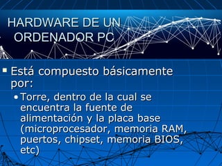 HARDWARE DE UNHARDWARE DE UN
ORDENADOR PCORDENADOR PC
 Está compuesto básicamenteEstá compuesto básicamente
por:por:
• Torre, dentro de la cual seTorre, dentro de la cual se
encuentra la fuente deencuentra la fuente de
alimentación y la placa basealimentación y la placa base
(microprocesador, memoria RAM,(microprocesador, memoria RAM,
puertos, chipset, memoria BIOS,puertos, chipset, memoria BIOS,
etc)etc)
 
