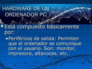 HARDWARE DE UNHARDWARE DE UN
ORDENADOR PCORDENADOR PC
 Está compuesto básicamenteEstá compuesto básicamente
por:por:
•Periféricos de salida: PermitenPeriféricos de salida: Permiten
que el ordenador se comuniqueque el ordenador se comunique
con el usuario. Son: monitor,con el usuario. Son: monitor,
impresora, altavoces, etc..impresora, altavoces, etc..
 