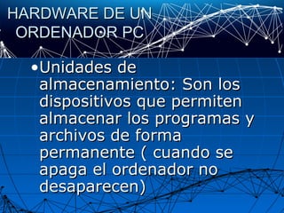 HARDWARE DE UNHARDWARE DE UN
ORDENADOR PCORDENADOR PC
•Unidades deUnidades de
almacenamiento: Son losalmacenamiento: Son los
dispositivos que permitendispositivos que permiten
almacenar los programas yalmacenar los programas y
archivos de formaarchivos de forma
permanente ( cuando sepermanente ( cuando se
apaga el ordenador noapaga el ordenador no
desaparecen)desaparecen)
 