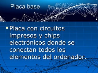 Placa basePlaca base
 Placa con circuitosPlaca con circuitos
impresos y chipsimpresos y chips
electrónicos donde seelectrónicos donde se
conectan todos losconectan todos los
elementos del ordenador.elementos del ordenador.
 
