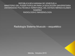 REPÚBLICA BOLIVARIANA DE VENEZUELA
MINISTERIO DEL PODER POPULAR PARA LA EDUCACIÓN UNIVERSITARIA
UNIVERSIDAD POLITÉCNICA TERRITORIAL DEL ESTADO MÉRIDA-KLÉBER
RAMIREZ
RADIOLOGÍA E IMAGENOLOGÍA
Radiología Sistema Musculo – esquelético
Mérida, Octubre 2015
 