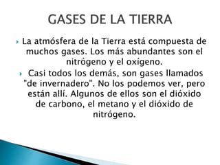  La atmósfera de la Tierra está compuesta de
muchos gases. Los más abundantes son el
nitrógeno y el oxígeno.
 Casi todos los demás, son gases llamados
"de invernadero". No los podemos ver, pero
están allí. Algunos de ellos son el dióxido
de carbono, el metano y el dióxido de
nitrógeno.
 