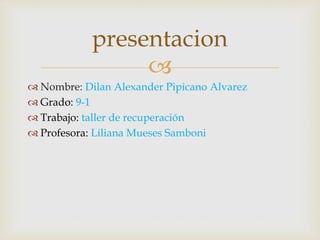 
 Nombre: Dilan Alexander Pipicano Alvarez
 Grado: 9-1
 Trabajo: taller de recuperación
 Profesora: Liliana Mueses Samboni
presentacion
 