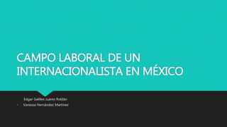 CAMPO LABORAL DE UN
INTERNACIONALISTA EN MÉXICO
• Edgar Galileo Juárez Roldán
• Vanessa Hernández Martínez
 