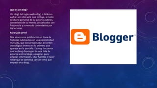 Que es un Blog?
Un blog( del ingles web o log) o bitácora
web es un sitio web que incluye, a modo
de diario personal de su autor o autores,
contenidos de su interés, actualizados con
frecuencia y a menudo comentados por
los lectores.
Para Que Sirve?
Nos sirve como publicación en línea de
historias publicadas con una periodicidad
muy alta, que son presentadas en orden
cronológico inverso es lo primero que
aparece en la pantalla. Es muy frecuente
que los blog dispongan de una lista de
enlaces a otros blogs, a paginas para
ampliar información, citar fuentes o hacer
notar que se continua con un tema que
empezó otro blog.
 