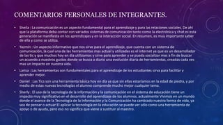 COMENTARIOS PERSONALES DE INTEGRANTES.
• Sheila : La comunicación es un aspecto fundamental para el aprendizaje y para las relaciones sociales. De ahí
que la plataforma deba contar con variados sistemas de comunicación tanto como la electrónica y chat es esta
generación se manifiesta en los aprendizajes y en la interacción social. En resumen, es muy importante saber
de ella y como se utiliza.
• Yazmin : Un aspecto informativo que nos sirve para el aprendizaje, que cuenta con un sistema de
comunicación, la cual una de las herramientas mas actual y utilizadas es el internet ya que es un desarrollador
de las tic y que muchos hoy en día utilizamos y sirve para aprender y se pueda socializar mas a fin de buscar
un acuerdo a nuestros gustos donde se busca a diario una evolución diaria de herramientas, creadas cada ves
mas un impacto en nuestra vida.
• Larisa : Las herramientas son fundamentales para el aprendizaje de los estudiantes sirva para facilitar y
aprender mejor.
• Daniel : Las Tics son una herramienta básica hoy en día ya que sin ellas estaríamos en la edad de piedra, y por
medio de estas nuevas tecnologías el alumno comprende mucho mejor cualquier tema.
• Sherly : El uso de la tecnología de la información y la comunicación en el sistema de educación tiene un
impacto muy significativo en el desarrollo del aprendizaje de los alumnos. actualmente Vivimos en un mundo
donde el avance de la Tecnología de la Información y la Comunicación ha cambiado nuestra forma de vida, ya
sea de pensar o actuar El aplicar la tecnología en la educación se puede ver sólo como una herramienta de
apoyo o de ayuda, pero eso no significa que viene a sustituir al maestro.
 