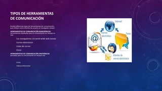 TIPOS DE HERRAMIENTAS
DE COMUNICACIÓN
Existen diferentes tipos de herramientas de comunicación,
que utilizan como interfaz de usuario un navegador (www)
HERRAMIENTAS DE COMUNICACIÓN ASINCRÓNICAS:
herramientas diseñadas para la comunicación en tiempo no
real
Los navegadores y la world wide web (www)
Correo electrónico
Listas de correo
Foros
HERRAMIENTAS DE COMUNICACIÓN SINCRÓNICAS:
pensadas para la comunicación en tiempo real
Chats
Videoconferencias
 