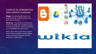 EJEMPLOS DE HERRAMIENTAS
PARA DEBATIR Y ELABORAR.
Blogger: Herramienta de creación de
blogs de Google, sencilla y eficaz, para
todo tipo de usuarios.
WordPress : Una de las herramientas de
creación de blogs más completas, ya que
permite personalizar y adaptar la bitácora
a las necesidades de cada usuario.
Wikia : Sitio web que permite al usuario
crear de forma sencilla su propio wiki en
el que incorporar contenido de forma
individual y colaborativa.
 
