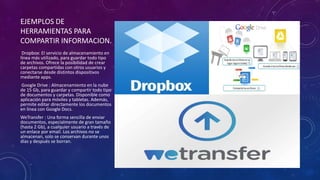 EJEMPLOS DE
HERRAMIENTAS PARA
COMPARTIR INFORMACION.
Dropbox: El servicio de almacenamiento en
línea más utilizado, para guardar todo tipo
de archivos. Ofrece la posibilidad de crear
carpetas compartidas con otros usuarios y
conectarse desde distintos dispositivos
mediante apps.
Google Drive : Almacenamiento en la nube
de 15 Gb, para guardar y compartir todo tipo
de documentos y carpetas. Disponible como
aplicación para móviles y tabletas. Además,
permite editar directamente los documentos
en línea con Google Docs.
WeTransfer : Una forma sencilla de enviar
documentos, especialmente de gran tamaño
(hasta 2 Gb), a cualquier usuario a través de
un enlace por email. Los archivos no se
almacenan, solo se conservan durante unos
días y después se borran.
 