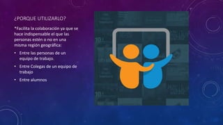 ¿PORQUE UTILIZARLO?
*Facilita la colaboración ya que se
hace indispensable el que las
personas estén o no en una
misma región geográfica:
• Entre las personas de un
equipo de trabajo.
• Entre Colegas de un equipo de
trabajo
• Entre alumnos
 