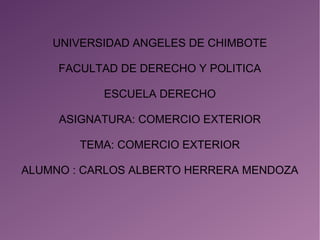 UNIVERSIDAD ANGELES DE CHIMBOTE
FACULTAD DE DERECHO Y POLITICA
ESCUELA DERECHO
ASIGNATURA: COMERCIO EXTERIOR
TEMA: COMERCIO EXTERIOR
ALUMNO : CARLOS ALBERTO HERRERA MENDOZA
 