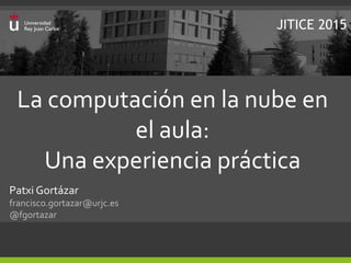 La computación en la nube en
el aula:
Una experiencia práctica
Patxi Gortázar
francisco.gortazar@urjc.es
@fgortazar
JITICE 2015
 