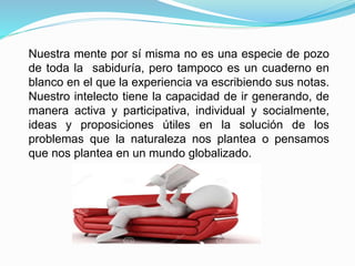 Nuestra mente por sí misma no es una especie de pozo
de toda la sabiduría, pero tampoco es un cuaderno en
blanco en el que la experiencia va escribiendo sus notas.
Nuestro intelecto tiene la capacidad de ir generando, de
manera activa y participativa, individual y socialmente,
ideas y proposiciones útiles en la solución de los
problemas que la naturaleza nos plantea o pensamos
que nos plantea en un mundo globalizado.
 