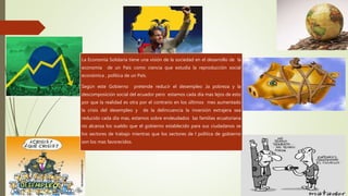 La Economía Solidaria tiene una visión de la sociedad en el desarrollo de la
economía de un País como ciencia que estudia la reproducción social
económica , política de un País.
Según este Gobierno pretende reducir el desempleo ,la pobreza y la
descomposición social del ecuador pero estamos cada día mas lejos de esto
por que la realidad es otra por el contrario en los últimos mes aumentado
la crisis del desempleo y de la delincuencia la inversión extrajera sea
reducido cada día mas, estamos sobre endeudados las familias ecuatoriana
no alcanza los sueldo que el gobierno establecido para sus ciudadanos se
los sectores de trabajo mientras que los sectores de l política de gobierno
son los mas favorecidos.
 