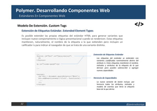 @javiervelezreye	32		
Estándares	En	Componentes	Web	
El	Proyecto	Polymer	
Modelo	De	Extensión.	Custom	Tags	
Es	 posible	 extender	 las	 propias	 e1quetas	 del	 estándar	 HTML	 para	 generar	 variantes	 que	
incluyan	nuevo	comportamiento	o	lógica	presentacional	cuando	se	rendericen.	Estas	e1quetas	
man1enen,	 naturalmente,	 el	 nombre	 de	 la	 e1queta	 a	 la	 que	 ex1enden	 pero	 incluyen	 un	
caliﬁcador	is	para	indicar	al	navegador	de	que	se	trata	de	una	variante	dis1nta.	
Extensión	de	ERquetas	Estándar.	Extended	Element	Types	
...
<button id="btn" is="fancy-button">
Ok
</button>
<p is="lorem-ipsum"><p>
...
<script>
var btn = document.querySelector(‘#btn’);
btn.addEventListener('click', function(e){
...
});
</script>
Las	 eDquetas	 del	 estándar	 se	 exDenden	 con	
variantes	 cualiﬁcadas	 nominalmente	 dentro	 del	
atributo	is.	Estas	eDquetas	manDenen	el	nombre,	
métodos	 y	 atributos	 de	 la	 eDqueta	 de	 la	 que	
derivan	 pero	 pueden	 sobrescribir	 o	 agregar	
nuevas	capacidades	
Extensión	de	EIquetas	Estándar	
La	 nueva	 variante	 de	 botón	 incluye,	 por	
herencia	 todos	 los	 atributos,	 métodos	 y	
modelo	 de	 eventos	 que	 Dene	 la	 eDqueta	
base	de	la	que	deriva	
Herencia	de	Capacidades	
 