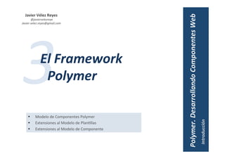 Javier	Vélez	Reyes	
	@javiervelezreye	
Javier.velez.reyes@gmail.com	
3	El	Framework	
Polymer	
§  Modelo	de	Componentes	Polymer	
§  Extensiones	al	Modelo	de	Plan1llas	
§  Extensiones	al	Modelo	de	Componente	
Introducción	
El	Proyecto	Polymer	
 