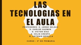 LAS
TECNOLOGIAS EN
EL AULAP R O F E S O R E S : D . J O R G E S E L D A S
D . C A R L O S G U Z M Á N
D . V Í C T O R D Í A Z
D . C E L I O C R E S P O
D . A N T O N I O B O N I L L A
C U R S O : 5 º D E P R I M A R I A
 