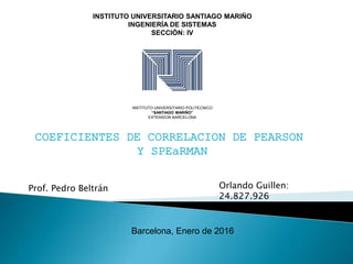 INSTITUTO UNIVERSITARIO SANTIAGO MARIÑO
INGENIERÍA DE SISTEMAS
SECCIÓN: IV
COEFICIENTES DE CORRELACION DE PEARSON
Y SPEaRMAN
INSTITUTO UNIVERSITARIO POLITECNICO
“SANTIAGO MARIÑO”
EXTENSION BARCELONA
Barcelona, Enero de 2016
Orlando Guillen:
24.827.926
Prof. Pedro Beltrán
 