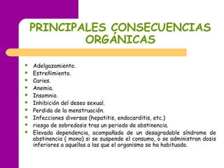 PRINCIPALES CONSECUENCIAS
ORGÁNICAS
 Adelgazamiento.
 Estreñimiento.
 Caries.
 Anemia.
 Insomnio.
 Inhibición del deseo sexual.
 Perdida de la menstruación.
 Infecciones diversas (hepatitis, endocarditis, etc.)
 riesgo de sobredosis tras un periodo de abstinencia.
 Elevada dependencia, acompañada de un desagradable síndrome de
abstinencia ( mono) si se suspende el consumo, o se administran dosis
inferiores a aquellas a las que el organismo se ha habituado.
 