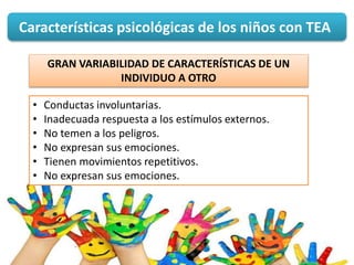 Características psicológicas de los niños con TEA
GRAN VARIABILIDAD DE CARACTERÍSTICAS DE UN
INDIVIDUO A OTRO
• Conductas involuntarias.
• Inadecuada respuesta a los estímulos externos.
• No temen a los peligros.
• No expresan sus emociones.
• Tienen movimientos repetitivos.
• No expresan sus emociones.
 