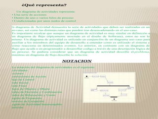 ¿Qué representa?
Un diagrama de actividades representa:
• Una serie de acciones
• Dentro de uno o varios hilos de proceso
• Condicionadas por unos nodos de control
Un diagrama de Actividad demuestra la serie de actividades que deben ser realizadas en un
uso-caso, así como las distintas rutas que pueden irse desencadenando en el uso-caso.
Es importante recalcar que aunque un diagrama de actividad es muy similar en definición a
un diagrama de flujo (típicamente asociado en el diseño de Software), estos no son lo
mismo. Un diagrama de actividad es utilizado en conjunción de un diagrama uso-caso para
auxiliar a los miembros del equipo de desarrollo a entender como es utilizado el sistema y
como reacciona en determinados eventos. Lo anterior, en contraste con un diagrama de
flujo que ayuda a un programador a desarrollar codigo a través de una descripción lógica de
un proceso. Se pudiera considerar que un diagrama de actividad describe el problema,
mientras un diagrama de flujo describe la solución.
NOTACION
La notación del diagrama de actividades es el siguiente:
§ Actividades
§ Acciones
§ Restricciones de Acción
§ Flujo de Control
§ Nodo Inicial
§ Nodo Final
§ Flujos de Objetos y Objeto
§ Nodos de Decisión y Combinación
§ Nodos de Bifurcación y Unión
§ Región de Expansión
§ Gestores de Excepción
§ Región de Actividad Interrumpible
§ Partición
 