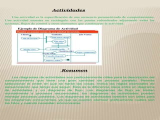 Actividades
Una actividad es la especificación de una secuencia parametrizada de comportamiento.
Una actividad muestra un rectángulo con las puntas redondeadas adjuntando todas las
acciones, flujos de control y otros elementos que constituyen la actividad.
Resumen
Los diagramas de actividades son particularmente útiles para la descripción del
comportamiento que tiene una gran cantidad de proceso paralelo. Permite
seleccionar el orden en que se harán las cosas. Indica las reglas esenciales de
secuenciación que tengo que seguir. Ésta es la diferencia clave entre un diagrama
de actividades y un diagrama de flujo. Los diagramas de flujo se limitan
normalmente a procesos secuenciales; los diagramas de actividades pueden
manejar procesos paralelos. Los diagramas de actividades también son útiles para
los programas concurrentes, ya que se pueden plantear gráficamente cuáles son
los hilos y cuándo necesitan sincronizarse
 