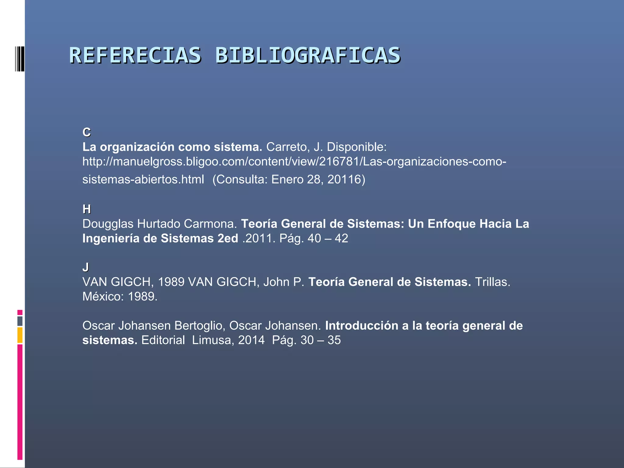 REFERENCIAS BIBLIOGRAFICASREFERENCIAS BIBLIOGRAFICAS
CC
La organización como sistema. Carreto, J. Disponible:
http://manuelgross.bligoo.com/content/view/216781/Las-organizaciones-como-
sistemas-abiertos.html (Consulta: Enero 28, 20116)
HH
Dougglas Hurtado Carmona. Teoría General de Sistemas: Un Enfoque Hacia La
Ingeniería de Sistemas 2ed .2011. Pág. 40 – 42
JJ
VAN GIGCH, 1989 VAN GIGCH, John P. Teoría General de Sistemas. Trillas.
México: 1989.
Oscar Johansen Bertoglio, Oscar Johansen. Introducción a la teoría general de
sistemas. Editorial Limusa, 2014 Pág. 30 – 35
 