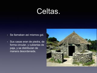 Celtas.
• Se llamaban así mismos gal.
• Sus casas eran de piedra, de
forma circular, y cubiertas de
paja, y se distribuían de
manera desordenada.
 