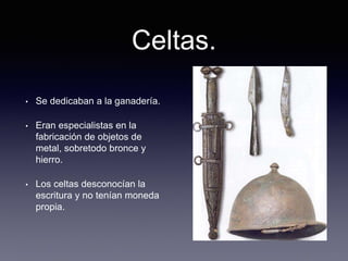 Celtas.
• Se dedicaban a la ganadería.
• Eran especialistas en la
fabricación de objetos de
metal, sobretodo bronce y
hierro.
• Los celtas desconocían la
escritura y no tenían moneda
propia.
 