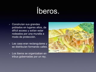 Íberos.
• Construían sus grandes
poblados en lugares altos, de
difícil acceso y solían estar
rodeados por una muralla a
modo de protección.
• Las casa eran rectangulares y
se distribuían formando calles.
• Los iberos se organizaban en
tribus gobernadas por un rey.
 