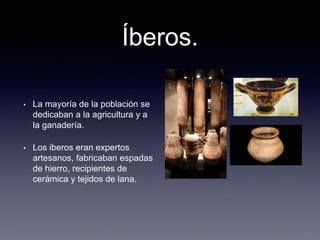 Íberos.
• La mayoría de la población se
dedicaban a la agricultura y a
la ganadería.
• Los iberos eran expertos
artesanos, fabricaban espadas
de hierro, recipientes de
cerámica y tejidos de lana.
 