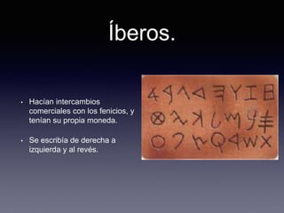 Íberos.
• Hacían intercambios
comerciales con los fenicios, y
tenían su propia moneda.
• Se escribía de derecha a
izquierda y al revés.
 
