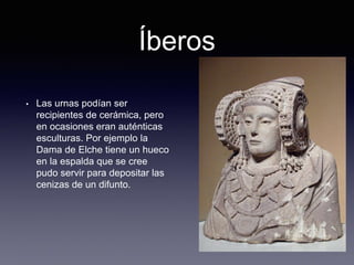 Íberos
• Las urnas podían ser
recipientes de cerámica, pero
en ocasiones eran auténticas
esculturas. Por ejemplo la
Dama de Elche tiene un hueco
en la espalda que se cree
pudo servir para depositar las
cenizas de un difunto.
 