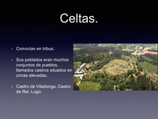 Celtas.
• Convivían en tribus.
• Sus poblados eran muchos
conjuntos de pueblos,
llamados castros situados en
zonas elevadas.
• Castro de Viladonga. Castro
de Rei. Lugo.
 