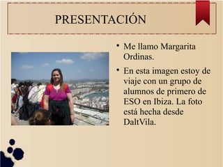 PRESENTACIÓN

Me llamo Margarita
Ordinas.

En esta imagen estoy de
viaje con un grupo de
alumnos de primero de
ESO en Ibiza. La foto
está hecha desde
DaltVila.
 