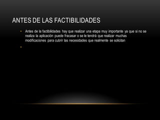 ANTES DE LAS FACTIBILIDADES
• Antes de la factibilidades hay que realizar una etapa muy importante ya que si no se
realiza la aplicación puede fracasar o se le tendrá que realizar muchas
modificaciones para cubrir las necesidades que realmente se solicitan
•
 