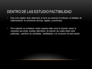 DENTRO DE LAS ESTUDIO FACTIBILIDAD
• Esta como objetivo tiene determinar el como se construirá el software, su fiabilidad de
implementación la condiciones técnicas, legales y económicas
• Para realizarla se consideran ciertos aspectos tales como la situación actual, la
necesidad que exista, posibles alternativas de solución las cuales deben estar
justificadas , planificar las actividades, factibilidades y la conclucion de este estudio
 