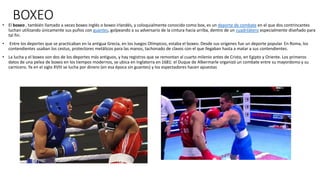 BOXEO• El boxeo , también llamado a veces boxeo inglés o boxeo irlandés, y coloquialmente conocido como box, es un deporte de combate en el que dos contrincantes
luchan utilizando únicamente sus puños con guantes, golpeando a su adversario de la cintura hacia arriba, dentro de un cuadrilátero especialmente diseñado para
tal fin.
• Entre los deportes que se practicaban en la antigua Grecia, en los Juegos Olímpicos, estaba el boxeo. Desde sus orígenes fue un deporte popular. En Roma, los
contendientes usaban los cestus, protectores metálicos para las manos, tachonado de clavos con el que llegaban hasta a matar a sus contendientes.
• La lucha y el boxeo son dos de los deportes más antiguos, y hay registros que se remontan al cuarto milenio antes de Cristo, en Egipto y Oriente. Los primeros
datos de una pelea de boxeo en los tiempos modernos, se ubica en Inglaterra en 1681: el Duque de Albermarle organizó un combate entre su mayordomo y su
carnicero. Ya en el siglo XVIII se lucha por dinero (en esa época sin guantes) y los espectadores hacen apuestas
 