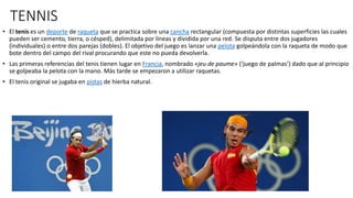 TENNIS
• El tenis es un deporte de raqueta que se practica sobre una cancha rectangular (compuesta por distintas superficies las cuales
pueden ser cemento, tierra, o césped), delimitada por líneas y dividida por una red. Se disputa entre dos jugadores
(individuales) o entre dos parejas (dobles). El objetivo del juego es lanzar una pelota golpeándola con la raqueta de modo que
bote dentro del campo del rival procurando que este no pueda devolverla.
• Las primeras referencias del tenis tienen lugar en Francia, nombrado «jeu de paume» (‘juego de palmas’) dado que al principio
se golpeaba la pelota con la mano. Más tarde se empezaron a utilizar raquetas.
• El tenis original se jugaba en pistas de hierba natural.
 