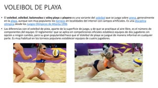 VOLEIBOL DE PLAYA
• El voleibol, vóleibol, balonvolea o vóley playa o playero es una variante del voleibol que se juega sobre arena, generalmente
en la playa, aunque son muy populares los torneos en localidades del interior con campos artificiales. Es una disciplina
olímpica desde los Juegos Olímpicos de Atlanta 1996
• Las diferencias con el voleibol de pista, aparte de la superficie de juego, y de que se practique al aire libre, es el número de
componentes del equipo. El reglamento1 que se aplica en competiciones oficiales establece equipos de dos jugadores sin
opción a ningún cambio, pero su gran popularidad hace que el Voleibol de playa se juegue de manera informal en cualquier
parte. Es muy habitual en los torneos populares establecer equipos de cuatro jugadores.
 