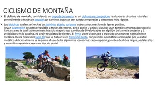 CICLISMO DE MONTAÑA
• El ciclismo de montaña, considerado un deporte de inercia, es un ciclismo de competición realizado en circuitos naturales
generalmente a través de bosquespor caminos angostos con cuestas empinadas y descensos muy rápidos.
• Las bicicletas suelen ser hechas de aluminio, titanio, carbono u otras aleaciones lo más ligeras posibles,
llevan suspensión delantera regulable a través de resorte, aire o aceite u ambas; algunas usan también amortiguador para la
llanta trasera la cual la denominan shock; la mayoría usa cambios de 9 velocidades en el piñón de la rueda posterior y 3
velocidades en la catalina, es decir tres platos de dientes. El freno viene accionado a través de una maneta normalmente
metálica. Hasta finales del siglo XX solo se habían visto frenos de llanta, con pastillas neumáticas accionadas por un cable
metálico. Adicionalmente se requiere el uso de los siguientes accesorios: casco especial, guantes de dedos largos, pedales clip
y zapatillas especiales para este tipo de pedal.
 
