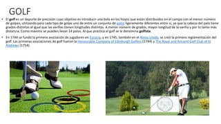 GOLF
• El golf es un deporte de precisión cuyo objetivo es introducir una bola en los hoyos que están distribuidos en el campo con el menor número
de golpes, utilizando para cada tipo de golpe uno de entre un conjunto de palos ligeramente diferentes entre sí, ya que la cabeza del palo tiene
grados distintos al igual que las varillas tienen longitudes distintas. A menor número de grados, mayor longitud de la varilla y por lo tanto más
distancia. Como máximo se pueden llevar 14 palos. Al que practica el golf se le denomina golfista.
• En 1744 se fundó la primera asociación de jugadores en Escocia, y en 1745, también en el Reino Unido, se creó la primera reglamentación del
golf. Las primeras asociaciones de golf fueron la Honourable Company of Edinburgh Golfers (1744) y The Royal and Ancient Golf Club of St
Andrews (1754).
 