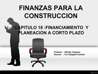FINANZAS PARA LA
CONSTRUCCION
CAPITULO 18 :FINANCIAMIENTO Y
PLANEACION A CORTO PLAZO
Profesor : Alfredo Vasquez .
Alumno : Yuri Delgado Fuentes
 