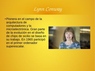 Lynn Conway
● Pionera en el campo de la
arquitectura de
computadores y la
microelectrónica. Gran parte
de la evolución en el diseño
de chips de sicilio se basa en
su trabajo. En 1965 participó
en el primer ordenador
superescalar.
 